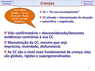9UNIPProfª Lina SuePSICOTERAPIA COGNITIVACrençasProfªLina Sue MatsumotoIsso é difícil demais...   Eu sou tão burro!   Nunca vou ser um bom terapeuta... CC = “Eu sou incompetente” CC ativada = interpretação da situação = autocrítica = negativada. Viés confirmatório = desconsiderada/desconta evidências contrárias à sua CC Manutenção da CC, mesmo que seja imprecisa, inverdade, disfuncional. As CC são o nível mais fundamental de crença; elas são globais, rígidas e supergeneralizadas.