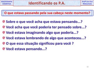 10UNIPProfª Lina SuePSICOTERAPIA COGNITIVAIdentificando os P.A.ProfªLina Sue MatsumotoO que estava passando pela sua cabeça neste momento? Sobre o que você acha que estava pensando...? Você acha que você poderia ter pensado sobre...? Você estava imaginando algo que poderia...? Você estava lembrando de algo que aconteceu...? O que essa situação significou para você ? Você estava pensando...?