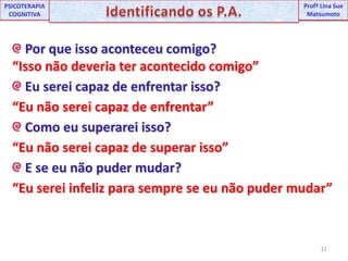 11UNIPProfª Lina SuePSICOTERAPIA COGNITIVAIdentificando os P.A.ProfªLina Sue Matsumoto Por que isso aconteceu comigo?“Isso não deveria ter acontecido comigo” Eu serei capaz de enfrentar isso?“Eu não serei capaz de enfrentar” Como eu superarei isso?“Eu não serei capaz de superar isso” E se eu não puder mudar?“Eu serei infeliz para sempre se eu não puder mudar”