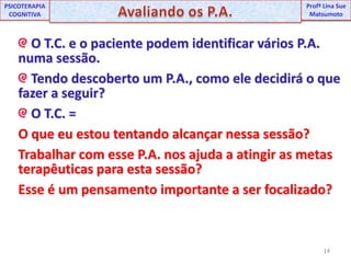 14UNIPProfª Lina SuePSICOTERAPIA COGNITIVAAvaliando os P.A.ProfªLina Sue Matsumoto O T.C. e o paciente podem identificar vários P.A. numa sessão. Tendo descoberto um P.A., como ele decidirá o que fazer a seguir? O T.C. = O que eu estou tentando alcançar nessa sessão? Trabalhar com esse P.A. nos ajuda a atingir as metas terapêuticas para esta sessão? Esse é um pensamento importante a ser focalizado?