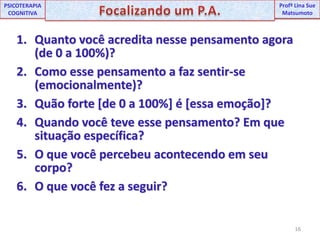 16UNIPProfª Lina SuePSICOTERAPIA COGNITIVAFocalizando um P.A.ProfªLina Sue MatsumotoQuanto você acredita nesse pensamento agora (de 0 a 100%)?Como esse pensamento a faz sentir-se (emocionalmente)?Quão forte [de 0 a 100%] é [essa emoção]?Quando você teve esse pensamento? Em que situação específica?O que você percebeu acontecendo em seu corpo?O que você fez a seguir?