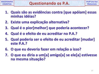 17UNIPProfª Lina SuePSICOTERAPIA COGNITIVAQuestionando os P.A.ProfªLina Sue MatsumotoQuais são as evidências contra [que apóiam] essas minhas idéias?Existe uma explicação alternativa?Qual é o pior[melhor] que poderia acontecer?Qual é o efeito de eu acreditar no P.A.?Qual poderia ser o efeito de eu acreditar [mudar] este P.A.?O que eu deveria fazer em relação a isso?O que eu diria a um[a] amigo[a] se ele[a] estivesse na mesma situação?