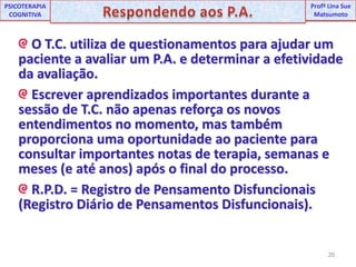20UNIPProfª Lina SuePSICOTERAPIA COGNITIVARespondendo aos P.A.ProfªLina Sue Matsumoto O T.C. utiliza de questionamentos para ajudar um paciente a avaliar um P.A. e determinar a efetividade da avaliação. Escrever aprendizados importantes durante a sessão de T.C. não apenas reforça os novos entendimentos no momento, mas também proporciona uma oportunidade ao paciente para consultar importantes notas de terapia, semanas e meses (e até anos) após o final do processo.R.P.D. = Registro de Pensamento Disfuncionais (Registro Diário de Pensamentos Disfuncionais).
