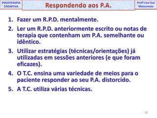 22UNIPProfª Lina SuePSICOTERAPIA COGNITIVARespondendo aos P.A.ProfªLina Sue MatsumotoFazer um R.P.D. mentalmente.Ler um R.P.D. anteriormente escrito ou notas de terapia que contenham um P.A. semelhante ou idêntico.Utilizar estratégias (técnicas/orientações) já utilizadas em sessões anteriores (e que foram eficazes).O T.C. ensina uma variedade de meios para o paciente responder ao seu P.A. distorcido.A T.C. utiliza várias técnicas.