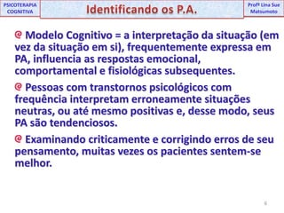 6UNIPProfª Lina SuePSICOTERAPIA COGNITIVAIdentificando os P.A.ProfªLina Sue Matsumoto Modelo Cognitivo = a interpretação da situação (em vez da situação em si), frequentemente expressa em PA, influencia as respostas emocional, comportamental e fisiológicas subsequentes. Pessoas com transtornos psicológicos com frequência interpretam erroneamente situações neutras, ou até mesmo positivas e, desse modo, seus PA são tendenciosos. Examinando criticamente e corrigindo erros de seu pensamento, muitas vezes os pacientes sentem-se melhor.