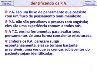 7UNIPProfª Lina SuePSICOTERAPIA COGNITIVAIdentificando os P.A.ProfªLina Sue MatsumotoP.A. são um fluxo de pensamento que coexiste com um fluxo de pensamento mais manifesto.P.A. não são peculiares a pessoas com angústia; eles são uma experiência comum a todos nós. A T.C. ensina ferramentas para avaliar seus pensamentos de uma forma consciente estruturada. Embora os P.A. pareçam surgir espontaneamente, eles se tornam bastante previsíveis, uma vez que as crenças subjacentes do paciente sejam identificadas.