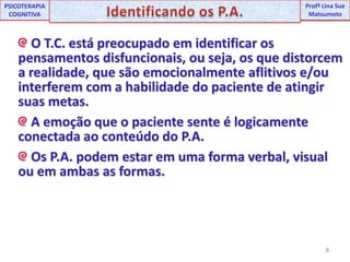 8UNIPProfª Lina SuePSICOTERAPIA COGNITIVAIdentificando os P.A.ProfªLina Sue Matsumoto O T.C. está preocupado em identificar os pensamentos disfuncionais, ou seja, os que distorcem a realidade, que são emocionalmente aflitivos e/ou interferem com a habilidade do paciente de atingir suas metas. A emoção que o paciente sente é logicamente conectada ao conteúdo do P.A. Os P.A. podem estar em uma forma verbal, visual ou em ambas as formas.