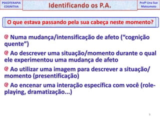 9UNIPProfª Lina SuePSICOTERAPIA COGNITIVAIdentificando os P.A.ProfªLina Sue MatsumotoO que estava passando pela sua cabeça neste momento? Numa mudança/intensificação de afeto (“cognição quente”) Ao descrever uma situação/momento durante o qual ele experimentou uma mudança de afeto  Ao utilizar uma imagem para descrever a situação/ momento (presentificação) Ao encenar uma interação específica com você (role-playing, dramatização...)