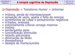 UNIPProfª Lina SuePSICOTERAPIA COGNITIVAA terapia cognitiva da DepressãoProfªLina Sue MatsumotoDepressão = Transtorno Humor = sintomas= tristeza, perda de interesse/prazer= sensação de vazio, apatia e falta de energia = sentimentos de culpa e pensamentos negativos = irritados, ansiosos=extremamente críticos consigo mesmos = insônia= perda/ganho peso= concentração diminuída=retardo psicomotor =diminuição da libido = desesperança = desejos de morte/suicídio10