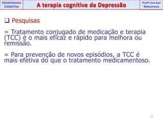 UNIPProfª Lina SuePSICOTERAPIA COGNITIVAA terapia cognitiva da DepressãoProfªLina Sue MatsumotoPesquisas= Tratamento conjugado de medicação e terapia (TCC) é o mais eficaz e rápido para melhora ou remissão. = Para prevenção de novos episódios, a TCC é mais efetiva do que o tratamento medicamentoso. 11