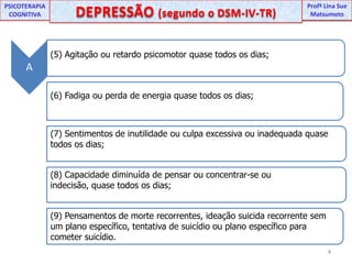 UNIPProfª Lina SuePSICOTERAPIA COGNITIVADEPRESSÃO (segundo o DSM-IV-TR) ProfªLina Sue MatsumotoA(5) Agitação ou retardo psicomotor quase todos os dias;(6) Fadiga ou perda de energia quase todos os dias;(7) Sentimentos de inutilidade ou culpa excessiva ou inadequada quase todos os dias;(8) Capacidade diminuída de pensar ou concentrar-se ou indecisão, quase todos os dias;(9) Pensamentos de morte recorrentes, ideação suicida recorrente sem um plano específico, tentativa de suicídio ou plano específico para cometer suicídio.4
