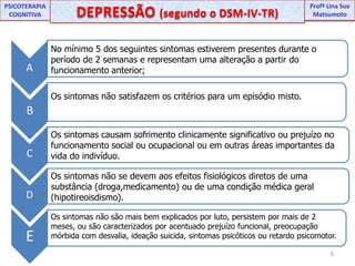 UNIPProfª Lina SuePSICOTERAPIA COGNITIVADEPRESSÃO (segundo o DSM-IV-TR) ProfªLina Sue MatsumotoCABNo mínimo 5 dos seguintes sintomas estiverem presentes durante o período de 2 semanas e representam uma alteração a partir do funcionamento anterior;DEOs sintomas não satisfazem os critérios para um episódio misto.Os sintomas causam sofrimento clinicamente significativo ou prejuízo no funcionamento social ou ocupacional ou em outras áreas importantes da vida do indivíduo.Os sintomas não se devem aos efeitos fisiológicos diretos de uma substância (droga,medicamento) ou de uma condição médica geral (hipotireoisdismo).Os sintomas não são mais bem explicados por luto, persistem por mais de 2 meses, ou são caracterizados por acentuado prejuízo funcional, preocupação mórbida com desvalia, ideação suicida, sintomas psicóticos ou retardo psicomotor.5