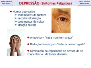 UNIPProfª Lina SuePSICOTERAPIA COGNITIVADEPRESSÃO (Sintomas Psíquicos) ProfªLina Sue Matsumoto Humor depressivo  sentimentos de tristeza autodesvalorização sentimentos de culpa ideação suicida Anedonia – “nada mais tem graça” Redução da energia - “bateria descarregada” Diminuição na capacidade de pensar, de se concentrar ou de tomar decisões.                                                             6