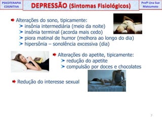 UNIPProfª Lina SuePSICOTERAPIA COGNITIVADEPRESSÃO (Sintomas Fisiológicos) ProfªLina Sue Matsumoto Alterações do sono, tipicamente: insônia intermediária (meio da noite) insônia terminal (acorda mais cedo) piora matinal de humor (melhora ao longo do dia) hipersônia – sonolência excessiva (dia) Alterações do apetite, tipicamente: redução do apetite compulsão por doces e chocolates Redução do interesse sexual7
