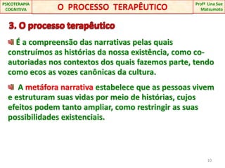    3. O processo terapêutico É a compreensão das narrativas pelas quais construímos as histórias da nossa existência, como co-autoriadas nos contextos dos quais fazemos parte, tendo como ecos as vozes canônicas da cultura.  A metáfora narrativa estabelece que as pessoas vivem e estruturam suas vidas por meio de histórias, cujos efeitos podem tanto ampliar, como restringir as suas possibilidades existenciais.10O  PROCESSO  TERAPÊUTICOProfªLina Sue Matsumoto PSICOTERAPIA COGNITIVA