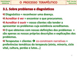   3.1. Sobre problemas e diagnósticos Diagnóstico = reconhecer uma doença.Acreditar é ver = encontrar o que procuramos.Acreditar é ouvir = nosso clientes vão tender a apresentar os problemas cuja existência acreditamos. O que obtemos com nossas definições dos problemas  = são apenas as nossas próprias descrições e explicações dos problemas. Terapeutas + clientes  co-constroem narrativas = preferências temáticas do terapeuta (etnia, minoria, ciclo vital, cultura, perdas e lutos...)11O  PROCESSO  TERAPÊUTICOProfªLina Sue Matsumoto PSICOTERAPIA COGNITIVA