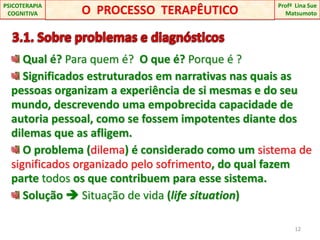   3.1. Sobre problemas e diagnósticos Qual é? Para quem é? O que é? Porque é ?  Significados estruturados em narrativas nas quais as pessoas organizam a experiência de si mesmas e do seu mundo, descrevendo uma empobrecida capacidade de autoria pessoal, como se fossem impotentes diante dos dilemas que as afligem. O problema (dilema) é considerado como um sistema de significados organizado pelo sofrimento, do qual fazem parte todos os que contribuem para esse sistema.  Solução  Situação de vida (lifesituation)12O  PROCESSO  TERAPÊUTICOProfªLina Sue Matsumoto PSICOTERAPIA COGNITIVA