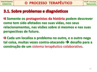  3.1. Sobre problemas e diagnósticos Somente os protagonistas da história podem descrever como tem sido afetados nas suas vidas, nos seus relacionamentos, nas visões sobre si mesmos e nas suas perspectivas de futuro. Cada um localiza o problema no outro, e o outro nega tal coisa, muitas vezes contra-atacando  desafio para a construção de um sistema terapêutico colaborativo.13O  PROCESSO  TERAPÊUTICOProfªLina Sue Matsumoto PSICOTERAPIA COGNITIVA