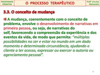 3.3. O conceito de mudança A mudança, coerentemente com o conceito de problema, envolve o desenvolvimento de narrativas em primeira pessoa, ou seja, de narrativas do self, favorecendo a compreensão da experiência e dos eventos da vida, de modo que permita: “múltiplas possibilidades no ser e estar no mundo em um dado momento e determinada circunstância, ajudando o cliente a ter acesso, expressar ou exercer a autoria ou agenciamento pessoal”.16O  PROCESSO  TERAPÊUTICOProfªLina Sue Matsumoto PSICOTERAPIA COGNITIVA