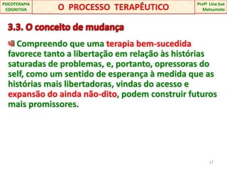 3.3. O conceito de mudança Compreendo que uma terapia bem-sucedida favorece tanto a libertação em relação às histórias saturadas de problemas, e, portanto, opressoras do self, como um sentido de esperança à medida que as histórias mais libertadoras, vindas do acesso e expansão do ainda não-dito, podem construir futuros mais promissores.17O  PROCESSO  TERAPÊUTICOProfªLina Sue Matsumoto PSICOTERAPIA COGNITIVA