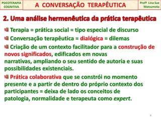 A  CONVERSAÇÃO  TERAPÊUTICAProfªLina Sue Matsumoto PSICOTERAPIA COGNITIVA 2. Uma análise hermenêutica da prática terapêutica Terapia = prática social = tipo especial de discurso Conversação terapêutica = dialógica = dilemas Criação de um contexto facilitador para a construção de novos significados, edificados em novas narrativas, ampliando o seu sentido de autoria e suas possibilidades existenciais.Prática colaborativa que se constrói no momento presente e a partir de dentro do próprio contexto dos participantes = deixa de lado os conceitos de patologia, normalidade e terapeuta como expert.4