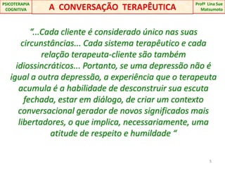“...Cada cliente é considerado único nas suas circunstâncias... Cada sistema terapêutico e cada relação terapeuta-cliente são também idiossincráticos... Portanto, se uma depressão não é igual a outra depressão, a experiência que o terapeuta acumula é a habilidade de desconstruir sua escuta fechada, estar em diálogo, de criar um contexto conversacional gerador de novos significados mais libertadores, o que implica, necessariamente, uma atitude de respeito e humildade “ 5A  CONVERSAÇÃO  TERAPÊUTICAProfªLina Sue Matsumoto PSICOTERAPIA COGNITIVA