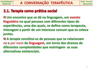   2.1. Terapia como prática social Um encontro que se dá na linguagem, um evento linguísticono qual pessoas com diferentes tipos de experiências, uma das quais, se define como terapeuta, interagem a partir de um interesse comum que os coloca juntos. A terapia constitui-se de pessoas que se relacionam  na e por meio da linguagem, em torno dos dramas de diferentes complexidades que restringem  as suas alternativas existenciais.6A  CONVERSAÇÃO  TERAPÊUTICAProfªLina Sue Matsumoto PSICOTERAPIA COGNITIVA
