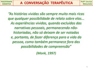 “As histórias vividas são sempre muito mais ricas que qualquer possibilidade de relato sobre elas...                 As experiências vividas, quando excluídas das narrativas pessoais, permanecendo não-historiadas, não só deixam de ser notadas e, portanto, de fazer diferença para a vida da pessoa, como também permanece fora das possibilidades de compreensão” (Monk, 1997)9A  CONVERSAÇÃO  TERAPÊUTICAProfªLina Sue Matsumoto PSICOTERAPIA COGNITIVA