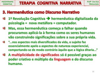 10PSICOTERAPIA COGNITIVATERAPIA  COGNITIVA  NARRATIVAProfª  Lina Sue Matsumoto3. Hermenêutica como Discurso Narrativo1ª Revolução Cognitiva  hermenêutica digitalizada da psicologia =  nova metáfora = computador.Mas, essa hermenêutica começa a falhar quando procuramos aplicá-la à forma como os seres humanos vão construindo significações sobre a sua própria vida.“...nos aspectos mais diversificados da vida, o sujeito faz essencialmente apelo a aspectos de natureza experiencial, comportando-se de modo contrário àquilo que a lógica ditaria...”A multiplicidade de significados só é possível graças ao poder criativo e múltiplo da linguagem e do discurso humano.
