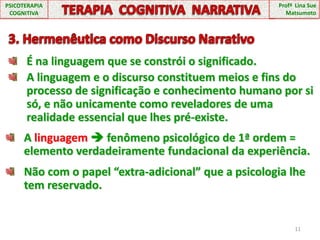 11PSICOTERAPIA COGNITIVATERAPIA  COGNITIVA  NARRATIVAProfª  Lina Sue Matsumoto3. Hermenêutica como Discurso NarrativoÉ na linguagem que se constrói o significado.A linguagem e o discurso constituem meios e fins do processo de significação e conhecimento humano por si só, e não unicamente como reveladores de uma realidade essencial que lhes pré-existe.A linguagem  fenômeno psicológico de 1ª ordem = elemento verdadeiramente fundacional da experiência.Não com o papel “extra-adicional” que a psicologia lhe tem reservado.