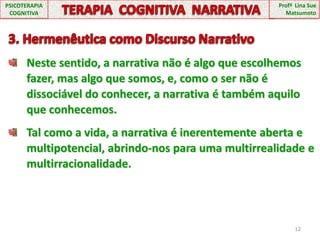 12PSICOTERAPIA COGNITIVATERAPIA  COGNITIVA  NARRATIVAProfª  Lina Sue Matsumoto3. Hermenêutica como Discurso NarrativoNeste sentido, a narrativa não é algo que escolhemos fazer, mas algo que somos, e, como o ser não é dissociável do conhecer, a narrativa é também aquilo que conhecemos.Tal como a vida, a narrativa é inerentemente aberta e multipotencial, abrindo-nos para uma multirrealidade e multirracionalidade.