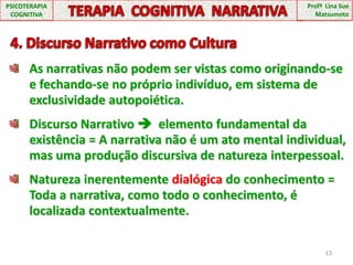 13PSICOTERAPIA COGNITIVATERAPIA  COGNITIVA  NARRATIVAProfª  Lina Sue Matsumoto  4. Discurso Narrativo como CulturaAs narrativas não podem ser vistas como originando-se e fechando-se no próprio indivíduo, em sistema de exclusividade autopoiética.Discurso Narrativo   elemento fundamental da existência = A narrativa não é um ato mental individual, mas uma produção discursiva de natureza interpessoal.Natureza inerentemente dialógica do conhecimento = Toda a narrativa, como todo o conhecimento, é localizada contextualmente.