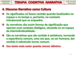 14TERAPIA  COGNITIVA  NARRATIVAPSICOTERAPIA COGNITIVAProfª  Lina Sue Matsumoto  4. Discurso Narrativo como CulturaOs significados só fazem sentido quando localizados no espaço e no tempo e, portanto, no contexto interpessoal que os enquadra.As narrativas são assim formas de significação que operam num contexto dialógico, situando-se no espaço da interindividualidade.São as narrativas que são sentido à existência, tornando a experiência comum, uma vez que, no ser humano, dar sentido é sobretudo tornar comum.Sou tanto mais autor quanto menos idêntico.