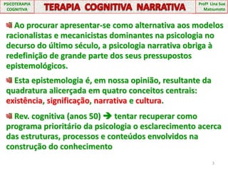 Profª  Lina Sue MatsumotoPSICOTERAPIA COGNITIVATERAPIA  COGNITIVA  NARRATIVA Ao procurar apresentar-se como alternativa aos modelos racionalistas e mecanicistas dominantes na psicologia no decurso do último século, a psicologia narrativa obriga à redefinição de grande parte dos seus pressupostos epistemológicos. Esta epistemologia é, em nossa opinião, resultante da quadratura alicerçada em quatro conceitos centrais: existência, significação, narrativa e cultura. Rev. cognitiva (anos 50)  tentar recuperar como programa prioritário da psicologia o esclarecimento acerca das estruturas, processos e conteúdos envolvidos na construção do conhecimento3