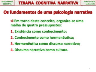 PSICOTERAPIA COGNITIVATERAPIA  COGNITIVA  NARRATIVAProfª  Lina Sue MatsumotoOs fundamentos de uma psicologia narrativa Em torno deste conceito, organiza-se uma malha de quatro pressupostos:1. Existência como conhecimento;2. Conhecimento como hermenêutica;3. Hermenêutica como discurso narrativo;4. Discurso narrativo como cultura.4
