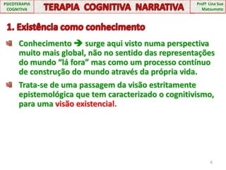 Conhecimento  surge aqui visto numa perspectiva muito mais global, não no sentido das representações do mundo “lá fora” mas como um processo contínuo de construção do mundo através da própria vida.Trata-se de uma passagem da visão estritamente epistemológica que tem caracterizado o cognitivismo, para uma visão existencial.6PSICOTERAPIA COGNITIVATERAPIA  COGNITIVA  NARRATIVAProfª  Lina Sue Matsumoto  1. Existência como conhecimento