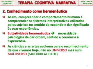 8PSICOTERAPIA COGNITIVATERAPIA  COGNITIVA  NARRATIVAProfª  Lina Sue Matsumoto 2. Conhecimento como hermenêuticaAssim, compreender o comportamento humano é compreender os sistemas interpretativos utilizados pelos sujeitos no sentido de expandir e dar significado às suas experiências.Subjetividade hermenêutica     necessidade psicológica de dar ordem, sentido e coerência à experiência.As ciências e as artes evoluem para o reconhecimento de que vivemos hoje, não no UNIVERSO mas num MULTIVERSO (MULTIRREALIDADE).