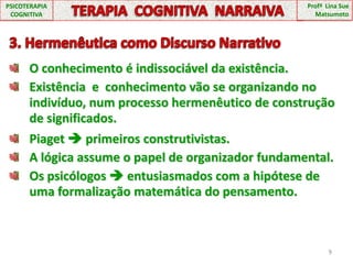 3. Hermenêutica como Discurso NarrativoO conhecimento é indissociável da existência.Existência  e  conhecimento vão se organizando no indivíduo, num processo hermenêutico de construção de significados.9PSICOTERAPIA COGNITIVATERAPIA  COGNITIVA  NARRAIVAProfª  Lina Sue MatsumotoPiaget  primeiros construtivistas.A lógica assume o papel de organizador fundamental.Os psicólogos  entusiasmados com a hipótese de uma formalização matemática do pensamento.