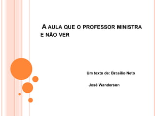 A AULA QUE O PROFESSOR MINISTRA 
E NÃO VER 
Um texto de: Brasílio Neto 
José Wanderson 
 