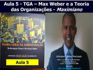 Aula 5 - TGA – Max Weber e a Teoria
   das Organizações - Maximiano




                     Ubiratan Carlos Machado
                     Editor e professor da Radioblogtv

    Aula 5                  Contato para Palestras:
                         celular (011) 8489 8036 TIM
                                  Meu blog:
                      http://ubiratangeo.blogspot.com/
 