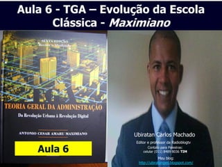 Aula 6 - TGA – Evolução da Escola
      Clássica - Maximiano




                    Ubiratan Carlos Machado
                    Editor e professor da Radioblogtv

   Aula 6                  Contato para Palestras:
                        celular (011) 8489 8036 TIM
                                 Meu blog:
                     http://ubiratangeo.blogspot.com/
 