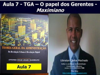 Aula 7 - TGA – O papel dos Gerentes -
              Maximiano




                      Ubiratan Carlos Machado
                      Editor e professor da Radioblogtv

     Aula 7                  Contato para Palestras:
                          celular (011) 8489 8036 TIM
                                   Meu blog:
                       http://ubiratangeo.blogspot.com/
 