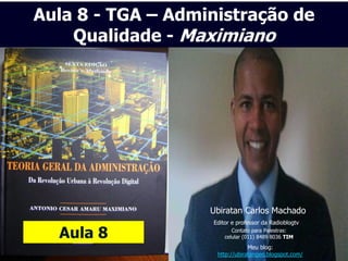 Aula 8 - TGA – Administração de
    Qualidade - Maximiano




                   Ubiratan Carlos Machado
                   Editor e professor da Radioblogtv

  Aula 8                  Contato para Palestras:
                       celular (011) 8489 8036 TIM
                                Meu blog:
                    http://ubiratangeo.blogspot.com/
 