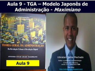 Aula 9 - TGA – Modelo Japonês de
   Administração - Maximiano




                   Ubiratan Carlos Machado
                    Editor e professor da Radioblogtv

   Aula 9                  Contato para Palestras:
                        celular (011) 8489 8036 TIM
                                 Meu blog:
                     http://ubiratangeo.blogspot.com/
 