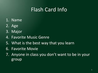 Flash Card Info
1.
2.
3.
4.
5.
6.
7.

Name
Age
Major
Favorite Music Genre
What is the best way that you learn
Favorite Movie
Anyone in class you don’t want to be in your
group
1

 