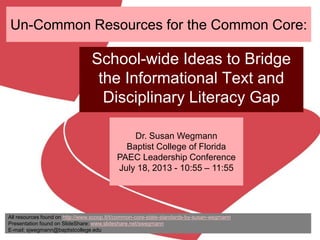 Un-Common Resources for the Common Core:
School-wide Ideas to Bridge
the Informational Text and
Disciplinary Literacy Gap
Dr. Susan Wegmann
Baptist College of Florida
PAEC Leadership Conference
July 18, 2013 - 10:55 – 11:55
All resources found on http://www.scoop.it/t/common-core-state-standards-by-susan-wegmann
Presentation found on SlideShare: www.slideshare.net/swegmann
E-mail: sjwegmann@baptistcollege.edu
 