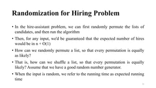 Randomization for Hiring Problem
• In the hire-assistant problem, we can first randomly permute the lists of
candidates, and then run the algorithm
• Then, for any input, we'd be guaranteed that the expected number of hires
would be in n + O(1)
• How can we randomly permute a list, so that every permutation is equally
as likely?
• That is, how can we shuffle a list, so that every permutation is equally
likely? Assume that we have a good random number generator.
• When the input is random, we refer to the running time as expected running
time
15
 