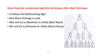 Game theoretic randomized algorithm techniques (Min-Max) Technique
• It Follows the Backtracking Algo.
• Best Move Strategy is used.
• Max will try to Maximize its Utility (Best Move)
• Min will try to Minimize its Utility (Worst Move)
RCPIT 37
 