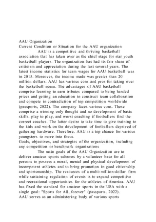 AAU Organization
Current Condition or Situation for the AAU organization
AAU is a competitive and thriving basketball
association that has taken over as the chief stage for star youth
basketball players. The organization has had its fair share of
criticism and appreciation during the last several years. The
latest income statistics for team wages for AAU basketball was
in 2015. Moreover, the income made was greater than 20
million dollars. AAU has various cons and pros for taking over
the basketball scene. The advantages of AAU basketball
comprise learning to earn tributes compared to being handed
prizes and getting an education to construct team collaboration
and compete in contradiction of top competition worldwide
(passports, 2022). The company faces various cons. These
comprise a winning only thought and no development of basic
skills, play to play, and worst coaching if footballers find the
correct coaches. The latter desire to take time to give training to
the kids and work on the development of footballers deprived of
gathering hardware. Therefore, AAU is a top chance for various
youngsters to move into focus.
Goals, objectives, and strategies of the organization, including
any competition or benchmark organizations
The main goals of the AAU Organization are to
deliver amateur sports schemes by a volunteer base for all
persons to possess a moral, mental and physical development of
incompetent athletes and to bring promotion in good citizenship
and sportsmanship. The resources of a multi-million-dollar firm
while sustaining regulation of events is to expand competitive
and recreational opportunities for the athletes of America. AAU
has fixed the standard for amateur sports in the USA with a
single goal: "Sports for All, forever" (passports, 2022).
AAU serves as an administering body of various sports
 