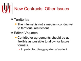 New Contracts: Other Issues Territories The internet is not a medium conducive to territorial restrictions Edited Volumes Contributor agreements should be as flexible as possible to allow for future formats. In particular: disaggregation of content 